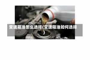 变速箱油怎么选择(变速箱油如何选择)