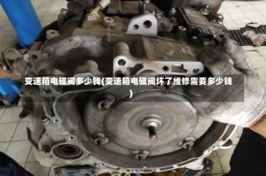 变速箱电磁阀多少钱(变速箱电磁阀坏了维修需要多少钱)