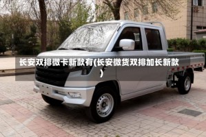 长安双排微卡新款有(长安微货双排加长新款)