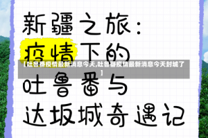 【吐鲁番疫情最新消息今天,吐鲁番疫情最新消息今天封城了】