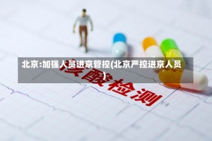 北京:加强人员进京管控(北京严控进京人员)