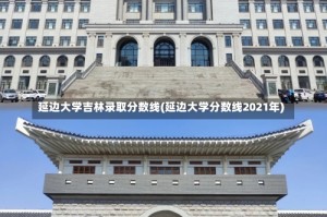 延边大学吉林录取分数线(延边大学分数线2021年)