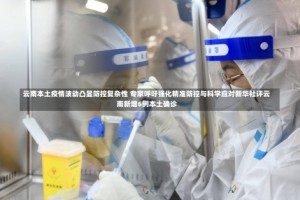 云南本土疫情波动凸显防控复杂性 专家呼吁强化精准防控与科学应对新华社评云南新增6例本土确诊