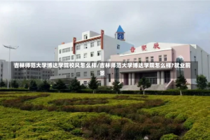 吉林师范大学博达学院校风怎么样/吉林师范大学博达学院怎么样?就业前景
