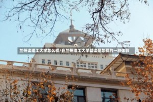 兰州读理工大学怎么样/在兰州理工大学就读是怎样的一种体验