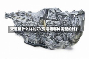 变速箱什么样的好(变速箱哪种类型的好)