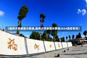 【福州大学录取分数线,福州大学录取分数线2024高校专项】