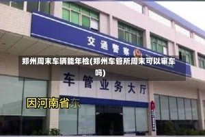 郑州周末车辆能年检(郑州车管所周末可以审车吗)