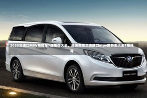 2023年进口MPV商务车7座推荐大全，高端商旅之选进口mpv商务车大全7座推荐