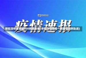 呼和浩特新增逾900例感染者(呼和浩特新增一例疑似病例轨迹)