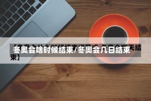 冬奥会啥时候结束/冬奥会几日结束