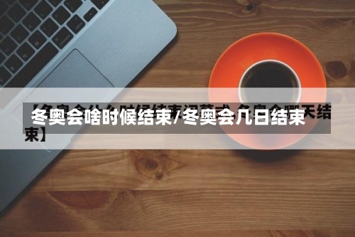 冬奥会啥时候结束/冬奥会几日结束-第1张图片