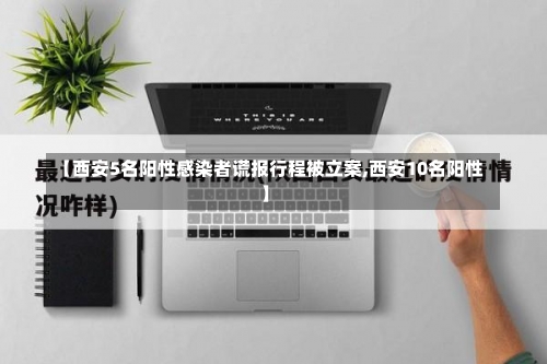 【西安5名阳性感染者谎报行程被立案,西安10名阳性】-第3张图片