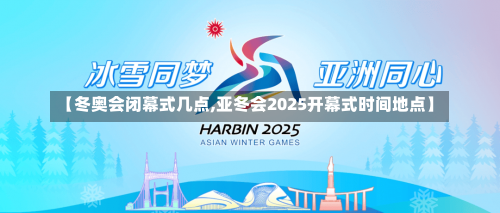 【冬奥会闭幕式几点,亚冬会2025开幕式时间地点】-第3张图片