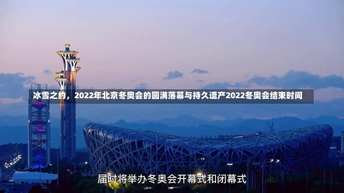 冰雪之约，2022年北京冬奥会的圆满落幕与持久遗产2022冬奥会结束时间-第3张图片