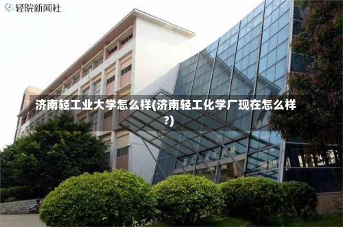 济南轻工业大学怎么样(济南轻工化学厂现在怎么样?)-第1张图片