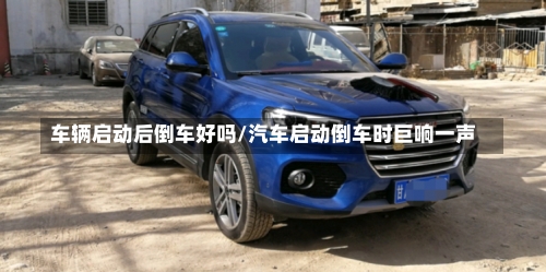 车辆启动后倒车好吗/汽车启动倒车时巨响一声-第2张图片