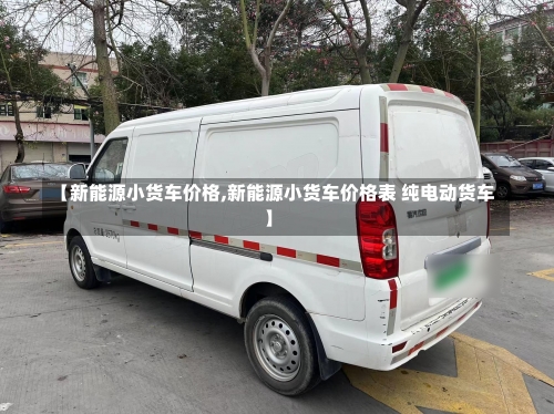 【新能源小货车价格,新能源小货车价格表 纯电动货车】-第1张图片