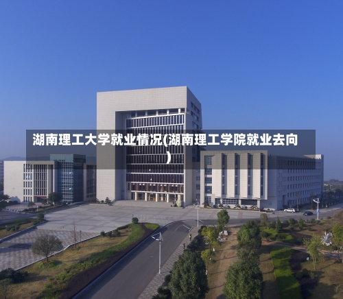湖南理工大学就业情况(湖南理工学院就业去向)-第1张图片